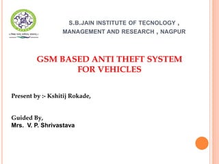 S.B.JAIN INSTITUTE OF TECNOLOGY ,
MANAGEMENT AND RESEARCH , NAGPUR
GSM BASED ANTI THEFT SYSTEM
FOR VEHICLES
Present by :- Kshitij Rokade,
Guided By,
Mrs. V. P. Shrivastava
 
