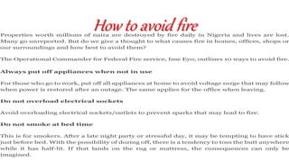 How to avoid fireProperties worth millions of naira are destroyed by fire daily in Nigeria and lives are lost.
Many go unreported. But do we give a thought to what causes fire in homes, offices, shops or
our surroundings and how best to avoid them?
The Operational Commander for Federal Fire service, Ime Eyo, outlines 10 ways to avoid fire.
Always put off appliances when not in use
For those who go to work, put off all appliances at home to avoid voltage surge that may follow
when power is restored after an outage. The same applies for the office when leaving.
Do not overload electrical sockets
Avoid overloading electrical sockets/outlets to prevent sparks that may lead to fire.
Do not smoke at bed time
This is for smokers. After a late night party or stressful day, it may be tempting to have stick
just before bed. With the possibility of dozing off, there is a tendency to toss the butt anywhere
while it has half-lit. If that lands on the rug or mattress, the consequences can only be
imagined.
 