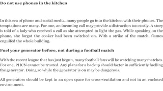 Do not use phones in the kitchen
In this era of phone and social media, many people go into the kitchen with their phones. The
temptations are many. For one, an incoming call may provide a distraction too costly. A story
is told of a lady who received a call as she attempted to light the gas. While speaking on the
phone, she forgot the cooker had been switched on. With a strike of the match, flames
engulfed the whole building.
Fuel your generator before, not during a football match
With the recent league that has just begun, many football fans will be watching many matches.
For one, PHCN cannot be trusted. Any plans for a backup should factor in sufficiently fuelling
the generator. Doing so while the generator is on may be dangerous.
All generators should be kept in an open space for cross-ventilation and not in an enclosed
environment.
 