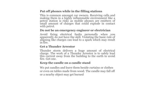 Put off phones while in the filling stations
This is common amongst car owners. Receiving calls and
making them in a highly inflammable environment like a
petrol station is risky as mobile phones are emitters of
small amount of charges that could explode in contact
with petrol.
Do not be an emergency engineer or electrician
Avoid fixing electrical faults personally when you
apparently do not have the skill. Violating the basic rule of
aligning like charges can lead to a spark which may result
in fire.
Get a Thunder Arrestor
Thunder storm delivers a huge amount of electrical
charge. The work of a Thunder Arrestor is to safely lead
this current away from the building to the earth to avoid
fire. Get one.
Keep the candle on a candle stand
We put candles and leave them beside curtains or clothes
or even on tables made from wood. The candle may fall off
or a nearby object may get burned
 