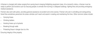 A fireman is charged with duties ranging from saving lives to keeping firefighting equipment clean. At a moment's notice, a fireman must be
ready to perform job functions such as rescuing people or animals from burning or collapsed buildings, fighting fires and providing emergency
medical assistance.
Firemen also work with police, providing general assistance at accident and crime scenes. Firemen who aid in controlling and extinguishing
forest fires sometimes parachute into areas vehicles can't reach and assist in creating and maintaining fire lines. Other common duties include:
 Carrying hoses
 Climbing ladders
 Hooking hoses up to hydrants
 Breaking through walls
 Protecting those in danger due to a fire
Ensuring integrity of the property
 