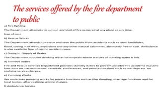The services offered by the fire department
to publica) Fire fighting
The Department attempts to put out any kind of fire occurred at any place at any time,
free of cost.
b) Rescue Works
The Department attends to rescue and save the public from accidents such as road, landslides,
flood, caving in of wells, explosions and any other natural calamities, absolutely free of cost. Ambulance
is also available free of cost in accident cases.
c) Drought : Supply of Water
The Department supplies drinking water to hospitals where scarcity of drinking water is felt.
d) Standby Duties
Fire and Rescue Services Department provides standby duties to prevent possible fire accidents in public
functions such as exhibitions, carnivals, conferences, and private functions such as marriage etc. on
realising service charges.
e) Pumping Works
We undertake pumping works for private functions such as film shooting, marriage functions and for
local bodies, after realising service charges.
f) Ambulance Service
 