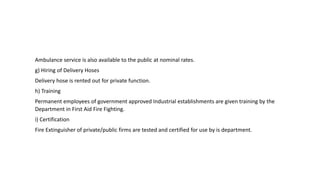 Ambulance service is also available to the public at nominal rates.
g) Hiring of Delivery Hoses
Delivery hose is rented out for private function.
h) Training
Permanent employees of government approved Industrial establishments are given training by the
Department in First Aid Fire Fighting.
i) Certification
Fire Extinguisher of private/public firms are tested and certified for use by is department.
 