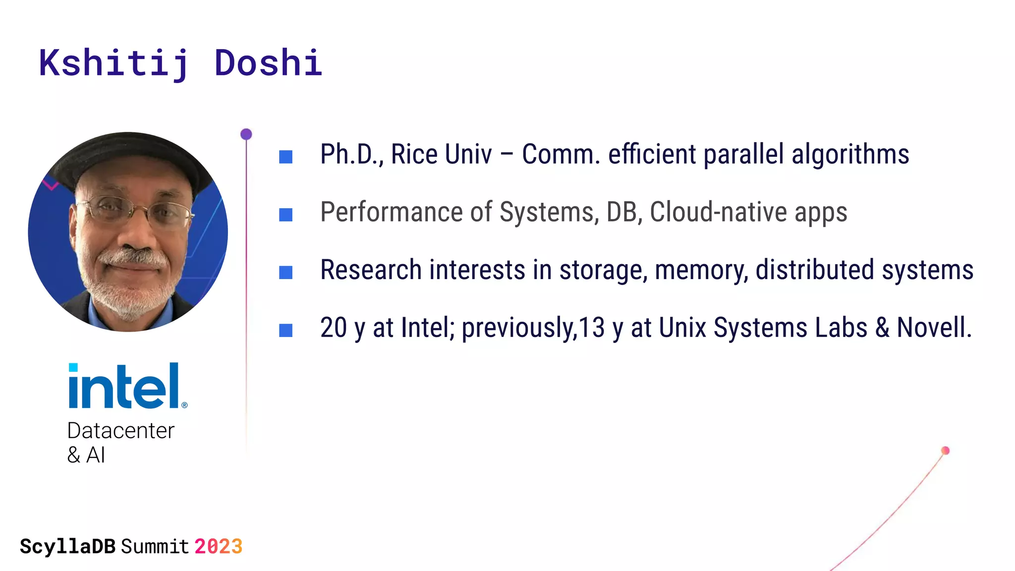 Kshitij Doshi
■ Ph.D., Rice Univ – Comm. eﬃcient parallel algorithms
■ Performance of Systems, DB, Cloud-native apps
■ Research interests in storage, memory, distributed systems
■ 20 y at Intel; previously,13 y at Unix Systems Labs & Novell.
Datacenter
& AI
 