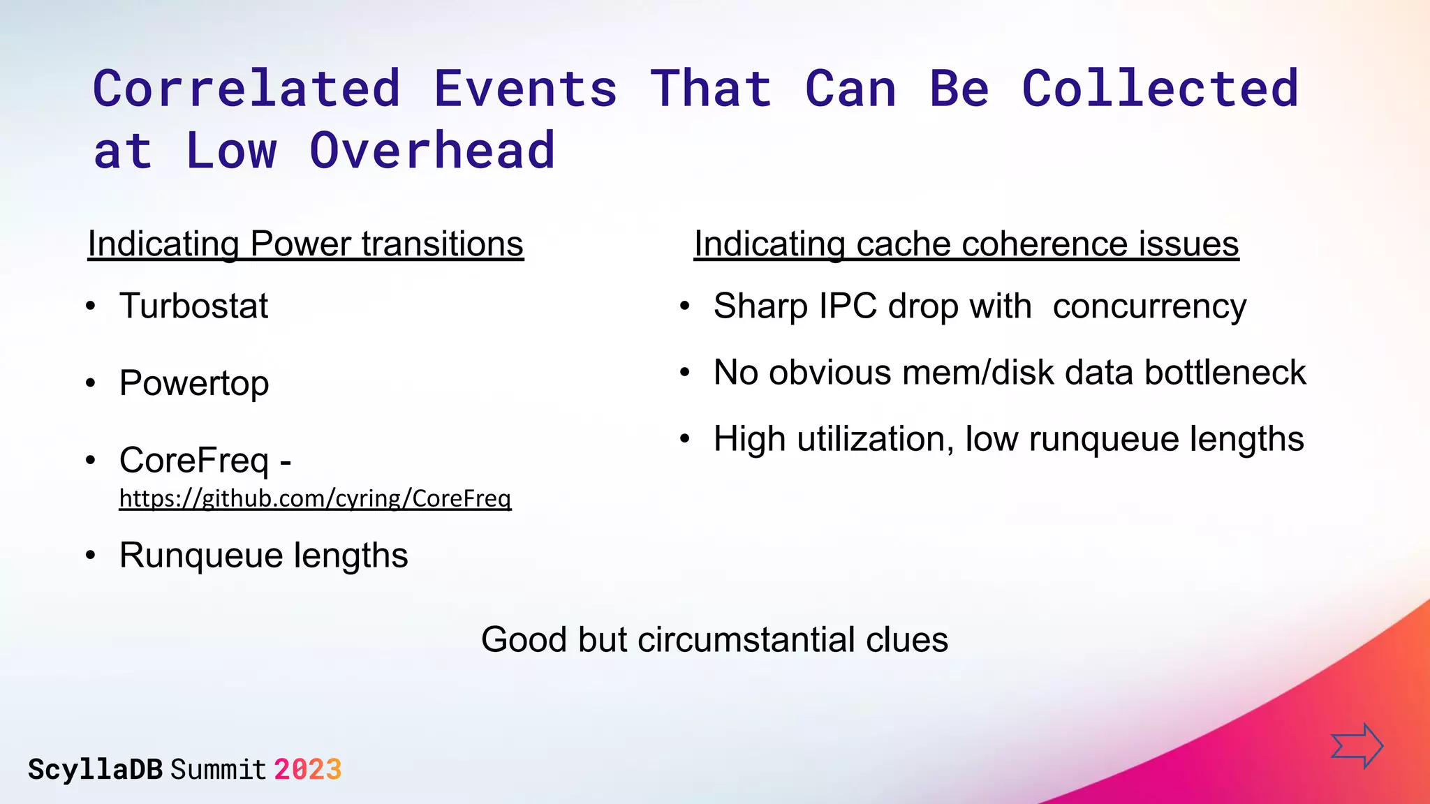 • Turbostat
• Powertop
• Runqueue lengths
Indicating Power transitions
• Sharp IPC drop with concurrency
• No obvious mem/disk data bottleneck
• High utilization, low runqueue lengths
Indicating cache coherence issues
Good but circumstantial clues
• CoreFreq -
https://github.com/cyring/CoreFreq
Correlated Events That Can Be Collected
at Low Overhead
 