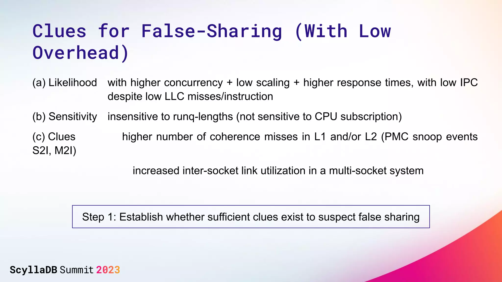 (a) Likelihood with higher concurrency + low scaling + higher response times, with low IPC
despite low LLC misses/instruction
(b) Sensitivity insensitive to runq-lengths (not sensitive to CPU subscription)
(c) Clues higher number of coherence misses in L1 and/or L2 (PMC snoop events
S2I, M2I)
increased inter-socket link utilization in a multi-socket system
Step 1: Establish whether sufficient clues exist to suspect false sharing
Clues for False-Sharing (With Low
Overhead)
 
