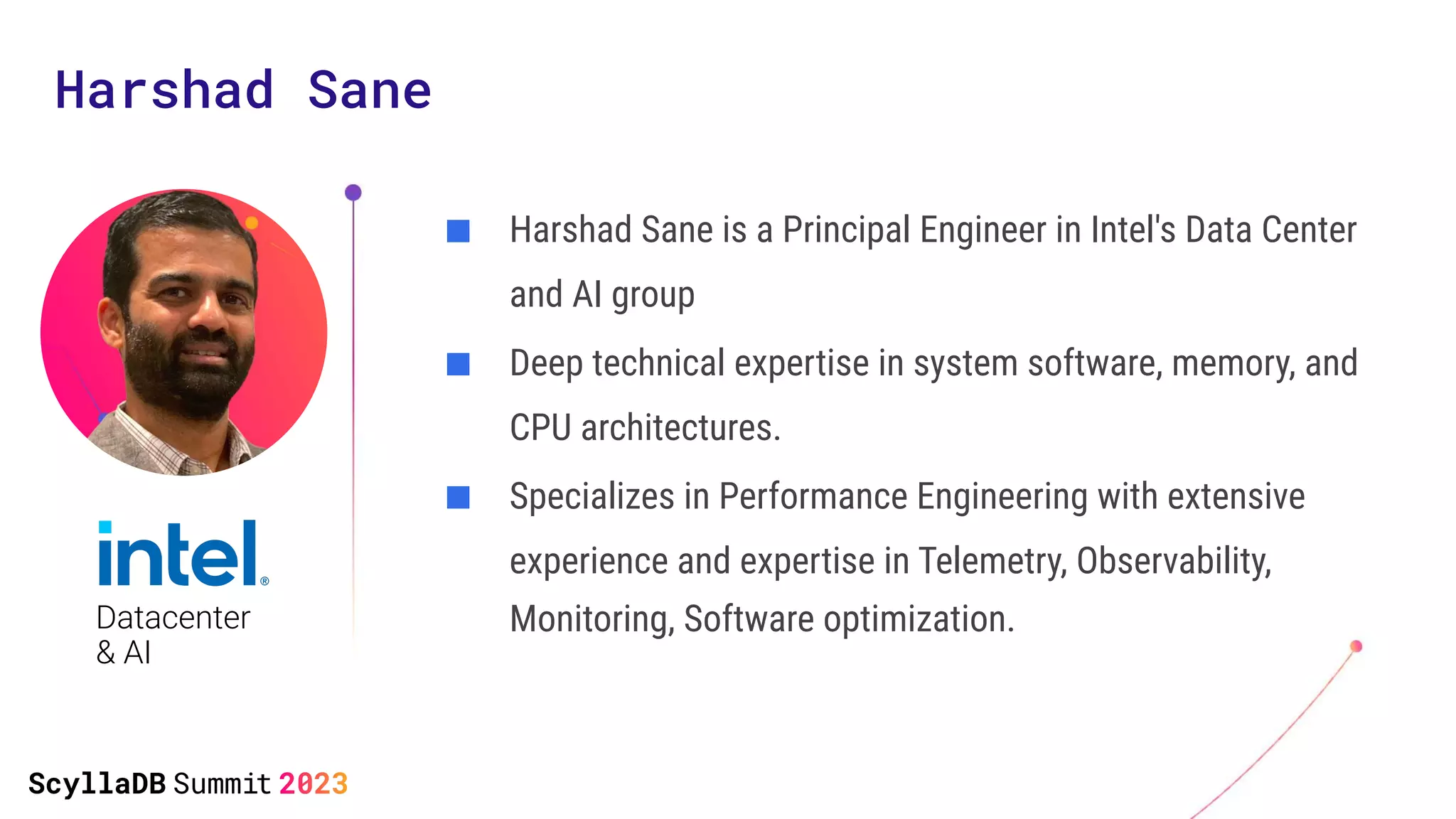 Harshad Sane
■ Harshad Sane is a Principal Engineer in Intel's Data Center
and AI group
■ Deep technical expertise in system software, memory, and
CPU architectures.
■ Specializes in Performance Engineering with extensive
experience and expertise in Telemetry, Observability,
Monitoring, Software optimization.
Datacenter
& AI
 