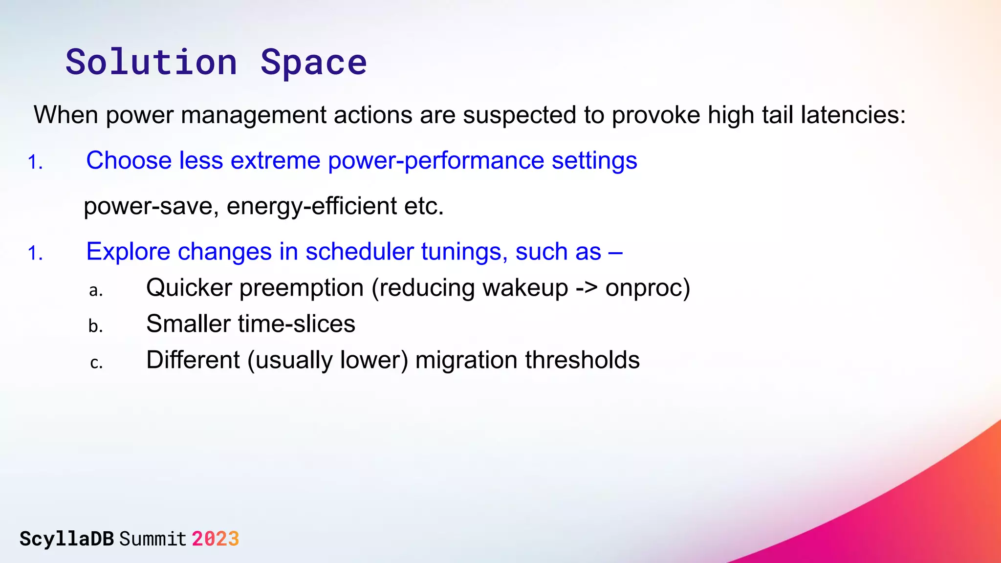 When power management actions are suspected to provoke high tail latencies:
1. Choose less extreme power-performance settings
power-save, energy-efficient etc.
1. Explore changes in scheduler tunings, such as –
a. Quicker preemption (reducing wakeup -> onproc)
b. Smaller time-slices
c. Different (usually lower) migration thresholds
Solution Space
 