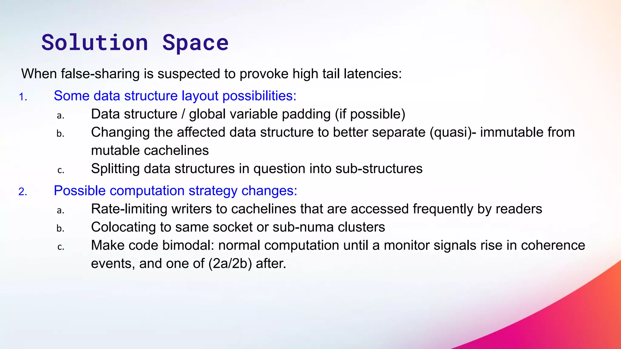 When false-sharing is suspected to provoke high tail latencies:
1. Some data structure layout possibilities:
a. Data structure / global variable padding (if possible)
b. Changing the affected data structure to better separate (quasi)- immutable from
mutable cachelines
c. Splitting data structures in question into sub-structures
2. Possible computation strategy changes:
a. Rate-limiting writers to cachelines that are accessed frequently by readers
b. Colocating to same socket or sub-numa clusters
c. Make code bimodal: normal computation until a monitor signals rise in coherence
events, and one of (2a/2b) after.
Solution Space
 