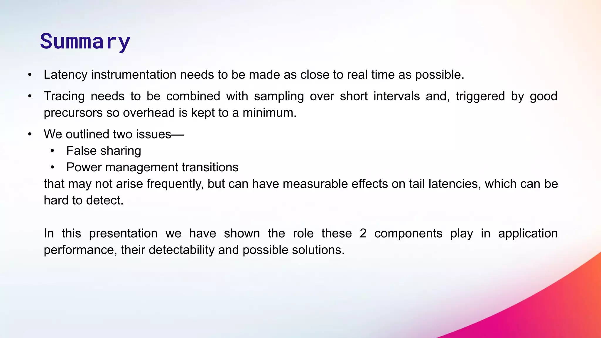 • Latency instrumentation needs to be made as close to real time as possible.
• Tracing needs to be combined with sampling over short intervals and, triggered by good
precursors so overhead is kept to a minimum.
• We outlined two issues—
• False sharing
• Power management transitions
that may not arise frequently, but can have measurable effects on tail latencies, which can be
hard to detect.
In this presentation we have shown the role these 2 components play in application
performance, their detectability and possible solutions.
Summary
 