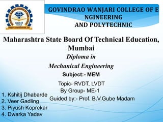 𝐆𝐎𝐕𝐈𝐍𝐃𝐑𝐀𝐎 𝐖𝐀𝐍𝐉𝐀𝐑𝐈 𝐂𝐎𝐋𝐋𝐄𝐆𝐄 𝐎𝐅 𝐄
𝐍𝐆𝐈𝐍𝐄𝐄𝐑𝐈𝐍𝐆
𝐀𝐍𝐃 𝐏𝐎𝐋𝐘𝐓𝐄𝐂𝐇𝐍𝐈𝐂
Maharashtra State Board Of Technical Education,
Mumbai
Diploma in
Mechanical Engineering
Subject:- MEM
Topic- RVDT, LVDT
By Group- ME-1
Guided by:- Prof. B.V.Gube Madam
1. Kshitij Dhabarde
2. Veer Gadling
3. Piyush Koprekar
4. Dwarka Yadav
 