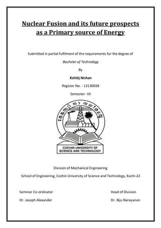 Nuclear Fusion and its future prospects
as a Primary source of Energy
Submitted in partial fulfilment of the requirements for the degree of
Bachelor of Technology
By
Kshitij Nishan
Register No. - 12130038
Semester- VII
Division of Mechanical Engineering
School of Engineering, Cochin University of Science and Technology, Kochi-22
Seminar Co-ordinator Head of Division
Dr. Joseph Alexander Dr. Biju Narayanan
 