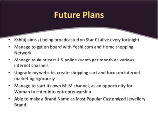 Future Plans Kshitij aims at being broadcasted on Star Cj alive every fortnight Manage to get on board with Yebhi.com and Home shopping Network Manage to do atleast 4-5 online events per month on various internet channels Upgrade my website, create shopping cart and focus on internet marketing rigorously Manage to start its own MLM channel, as an opportunity for Woman to enter into entrepreneurship Able to make a Brand Name as Most Popular Customized Jewellery Brand 