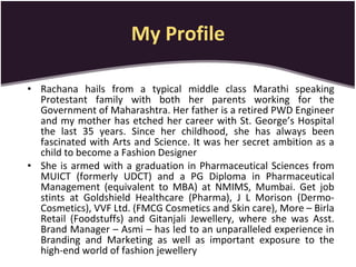 My Profile Rachana hails from a typical middle class Marathi speaking Protestant family with both her parents working for the Government of Maharashtra. Her father is a retired PWD Engineer and my mother has etched her career with St. George’s Hospital the last 35 years. Since her childhood, she has always been fascinated with Arts and Science. It was her secret ambition as a child to become a Fashion Designer  She is armed with a graduation in Pharmaceutical Sciences from MUICT (formerly UDCT) and a PG Diploma in Pharmaceutical Management (equivalent to MBA) at NMIMS, Mumbai. Get job stints at Goldshield Healthcare (Pharma), J L Morison (Dermo-Cosmetics), VVF Ltd. (FMCG Cosmetics and Skin care), More – Birla Retail (Foodstuffs) and Gitanjali Jewellery, where she was Asst. Brand Manager – Asmi – has led to an unparalleled experience in Branding and Marketing as well as important exposure to the high-end world of fashion jewellery 