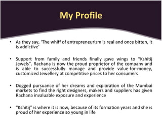 My Profile As they say, ‘The whiff of entrepreneurism is real and once bitten, it is addictive’   Support from family and friends finally gave wings to “Kshitij Jewels”. Rachana is now the proud proprietor of the company and is able to successfully manage and provide value-for-money, customized Jewellery at competitive prices to her consumers  Dogged pursuance of her dreams and exploration of the Mumbai markets to find the right designers, makers and suppliers has given Rachana invaluable exposure and experience  “ Kshitij” is where it is now, because of its formation years and she is proud of her experience so young in life 
