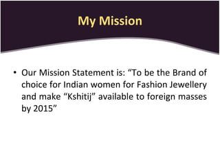 My Mission Our Mission Statement is: “To be the Brand of choice for Indian women for Fashion Jewellery and make “Kshitij” available to foreign masses by 2015” 