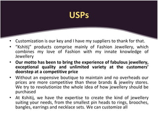 USPs Customization is our key and I have my suppliers to thank for that.  “ Kshitij” products comprise mainly of Fashion Jewellery, which combines my love of Fashion with my innate knowledge of Jewellery Our motto has been to bring the experience of fabulous jewellery, exceptional quality and unlimited variety at the customers’ doorstep at a competitive price Without an expensive boutique to maintain and no overheads our prices are more competitive than these brands & jewelry stores. We try to revolutionize the whole idea of how jewellery should be purchased At Kshitij, we have the expertise to create the kind of jewellery suiting your needs, from the smallest pin heads to rings, brooches, bangles, earrings and necklace sets. We can customize all 
