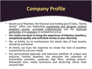 Company Profile Based out of Mumbai, the financial and melting pot of India, “Kshitij Jewels” offers you bedazzling  customized and designer Fashion jewellery service ,  unrivaled craftsmanship  and the  technical perfection  and  creations  at competitive prices Our motto has been to bring the experience of fabulous jewellery, exceptional quality and unlimited variety at your doorstep We, at Kshitij, try to revolutionize the whole idea of how jewelry should be purchased At Kshitij, we have the expertise to create the kind of jewellery customized to suit your needs Our personalized approach and extensive portfolio of unique and exclusive Fashion jewellery has attracted the attention of fashionable socialites, corporate high fliers, working women, bollywood stars, media luminaries and discerning clients from around India 