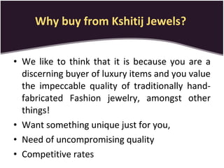 Why buy from Kshitij Jewels?   We like to think that it is because you are a discerning buyer of luxury items and you value the impeccable quality of traditionally hand-fabricated Fashion jewelry, amongst other things!  Want something unique just for you, Need of uncompromising quality Competitive rates 