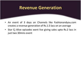 Revenue Generation An event of 3 days on Channels like Fashionandyou.com creates a revenue generation of Rs.1.5 lacs on an average Star Cj Alive episodes went live giving sales upto Rs.2 lacs in just two 30mins event 