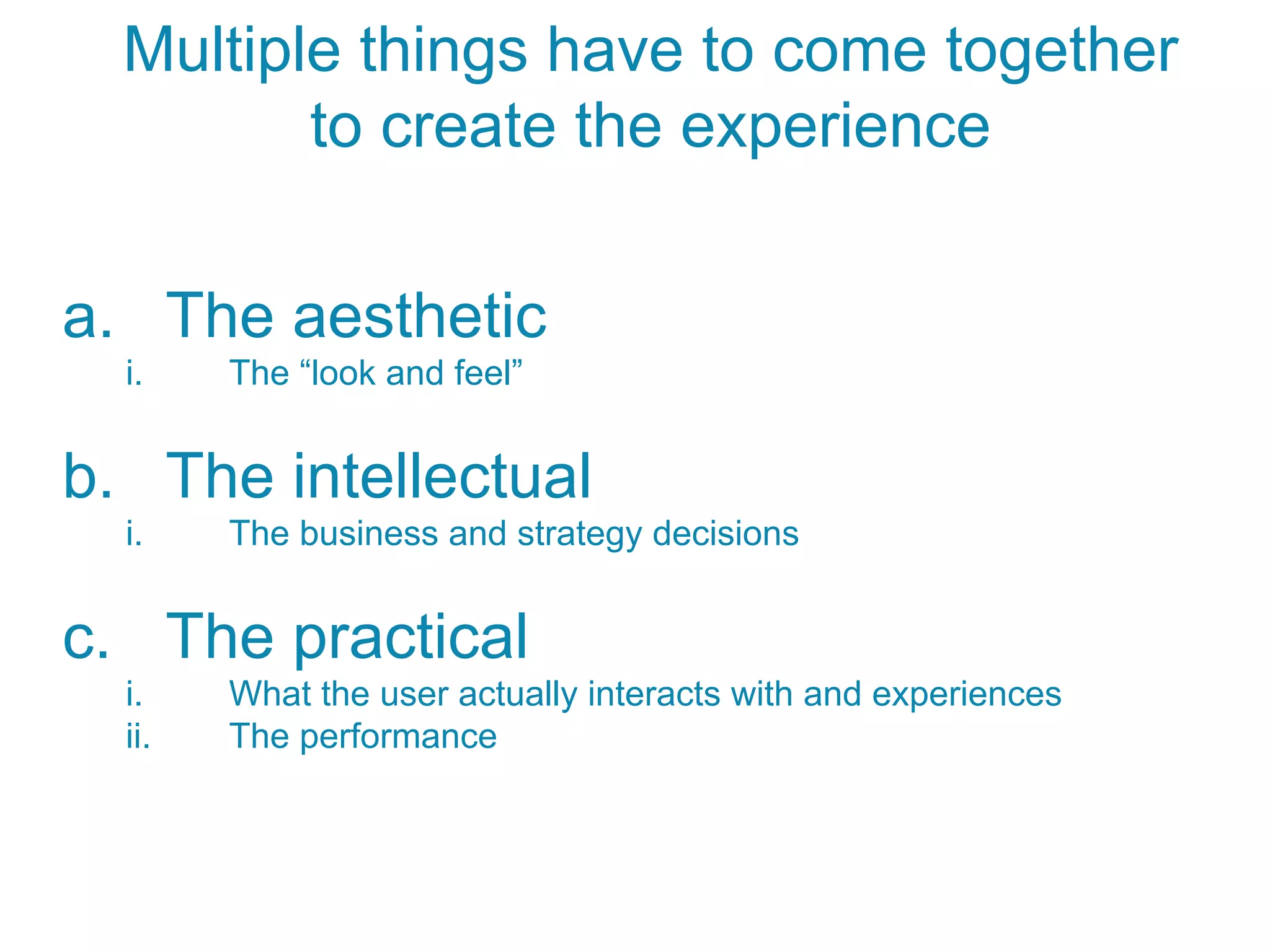 a.  The aesthetic
i.  The “look and feel”
b.  The intellectual
i.  The business and strategy decisions
c.  The practical
i.  What the user actually interacts with and experiences
ii.  The performance
Multiple things have to come together
to create the experience
 