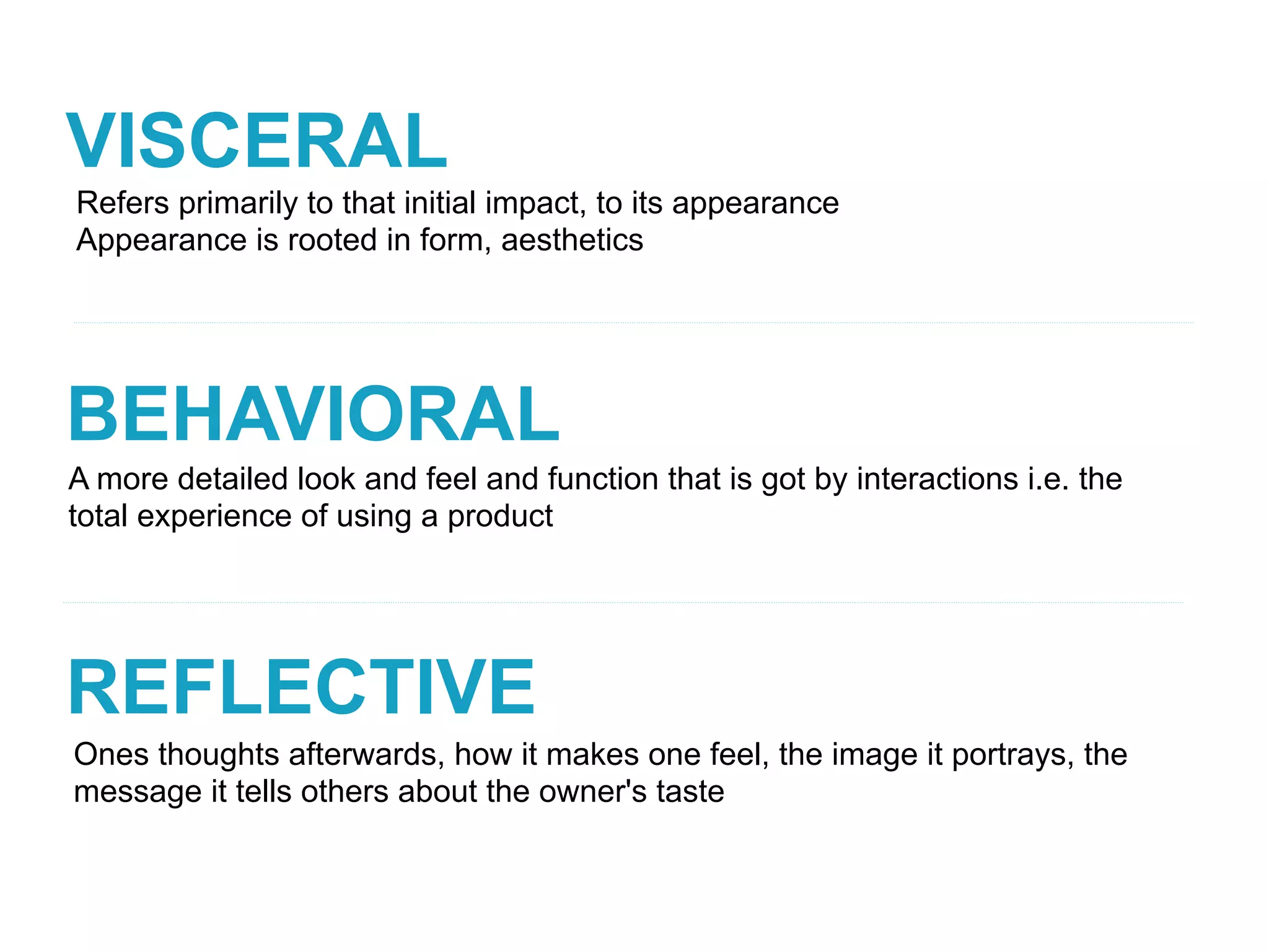 VISCERAL
BEHAVIORAL
REFLECTIVE
A more detailed look and feel and function that is got by interactions i.e. the
total experience of using a product
Refers primarily to that initial impact, to its appearance
Appearance is rooted in form, aesthetics
Ones thoughts afterwards, how it makes one feel, the image it portrays, the
message it tells others about the owner's taste
 