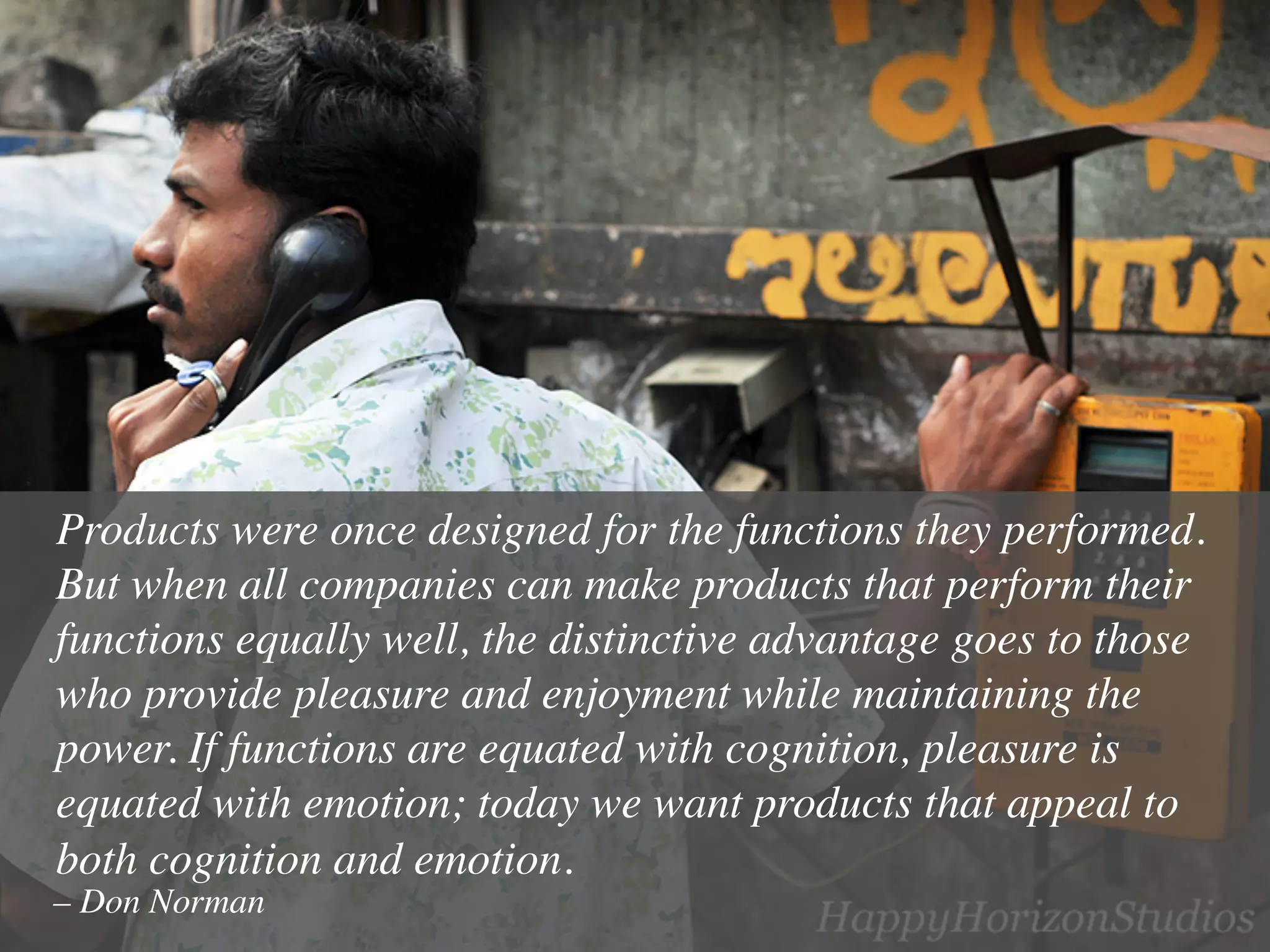 Products were once designed for the functions they performed.
But when all companies can make products that perform their
functions equally well, the distinctive advantage goes to those
who provide pleasure and enjoyment while maintaining the
power. If functions are equated with cognition, pleasure is
equated with emotion; today we want products that appeal to
both cognition and emotion.	

– Don Norman	

 