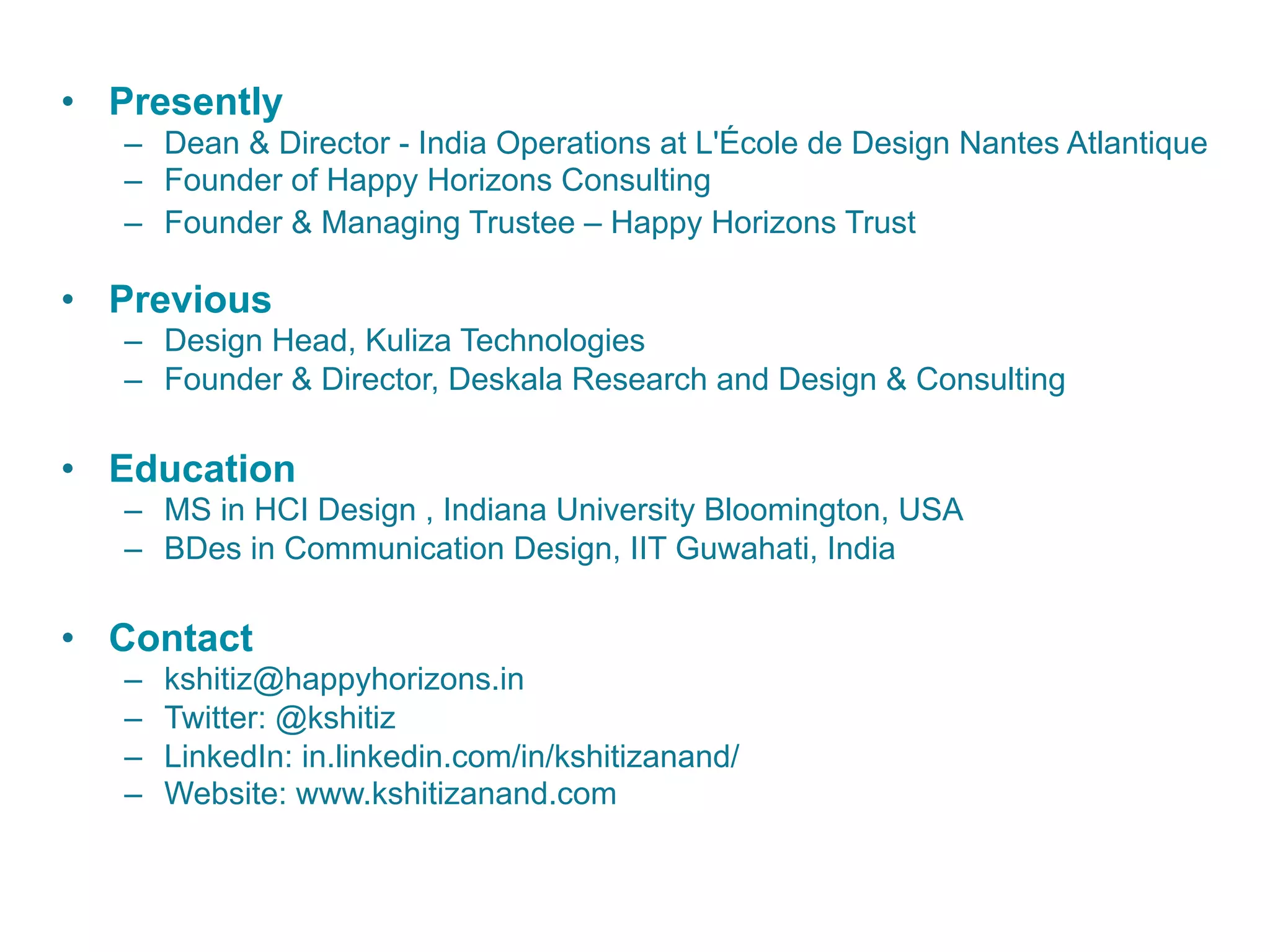 •  Presently
–  Dean & Director - India Operations at L'École de Design Nantes Atlantique
–  Founder of Happy Horizons Consulting
–  Founder & Managing Trustee – Happy Horizons Trust
•  Previous
–  Design Head, Kuliza Technologies
–  Founder & Director, Deskala Research and Design & Consulting
•  Education
–  MS in HCI Design , Indiana University Bloomington, USA
–  BDes in Communication Design, IIT Guwahati, India
•  Contact
–  kshitiz@happyhorizons.in
–  Twitter: @kshitiz
–  LinkedIn: in.linkedin.com/in/kshitizanand/
–  Website: www.kshitizanand.com
 