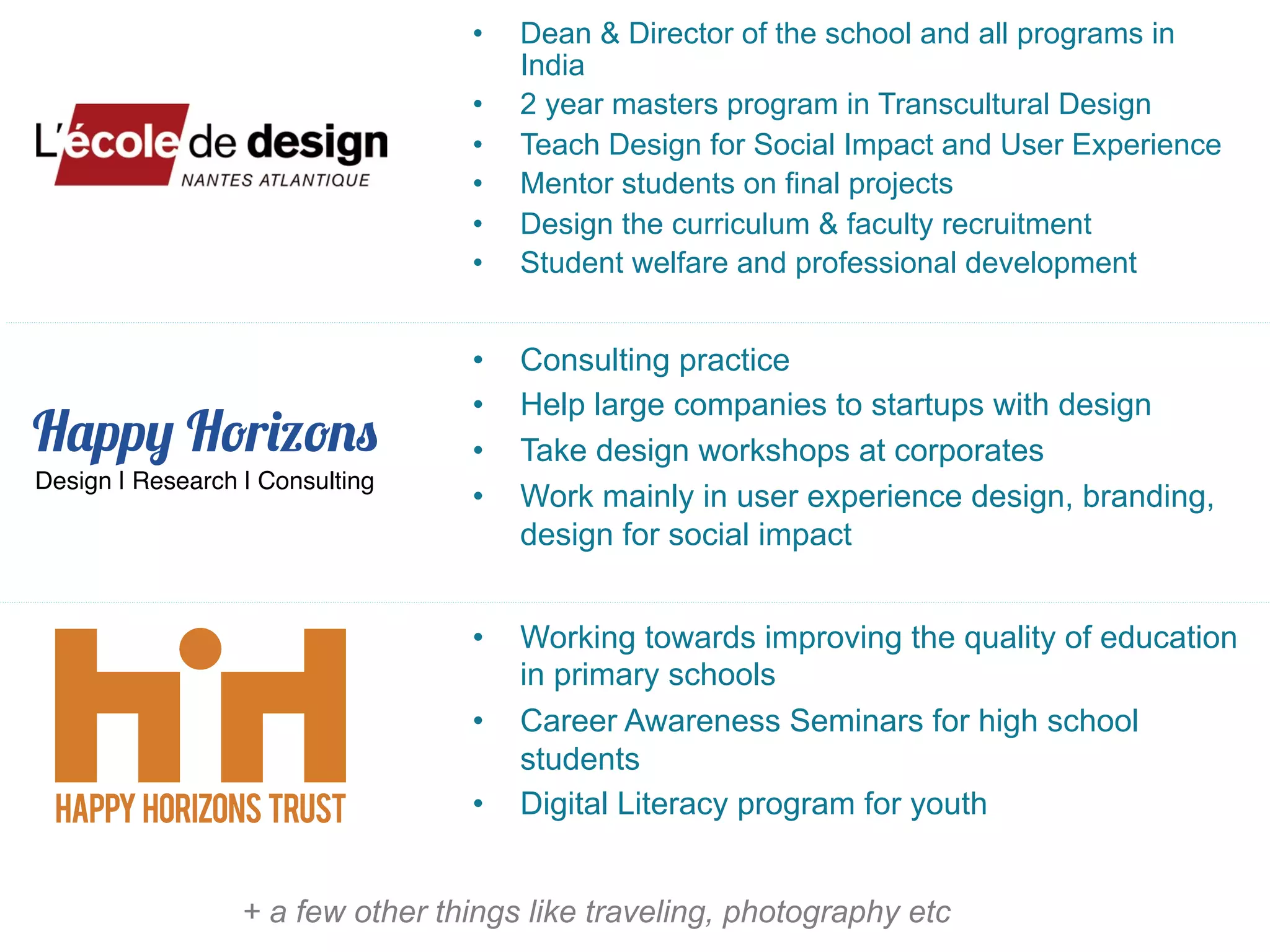 Happy Horizons
•  Dean & Director of the school and all programs in
India
•  2 year masters program in Transcultural Design
•  Teach Design for Social Impact and User Experience
•  Mentor students on final projects
•  Design the curriculum & faculty recruitment
•  Student welfare and professional development
•  Consulting practice
•  Help large companies to startups with design
•  Take design workshops at corporates
•  Work mainly in user experience design, branding,
design for social impact
•  Working towards improving the quality of education
in primary schools
•  Career Awareness Seminars for high school
students
•  Digital Literacy program for youth
Design | Research | Consulting"
+ a few other things like traveling, photography etc
 