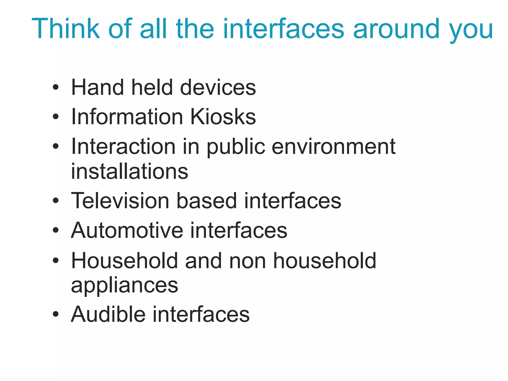 Think of all the interfaces around you
•  Hand held devices
•  Information Kiosks
•  Interaction in public environment
installations
•  Television based interfaces
•  Automotive interfaces
•  Household and non household
appliances
•  Audible interfaces
 