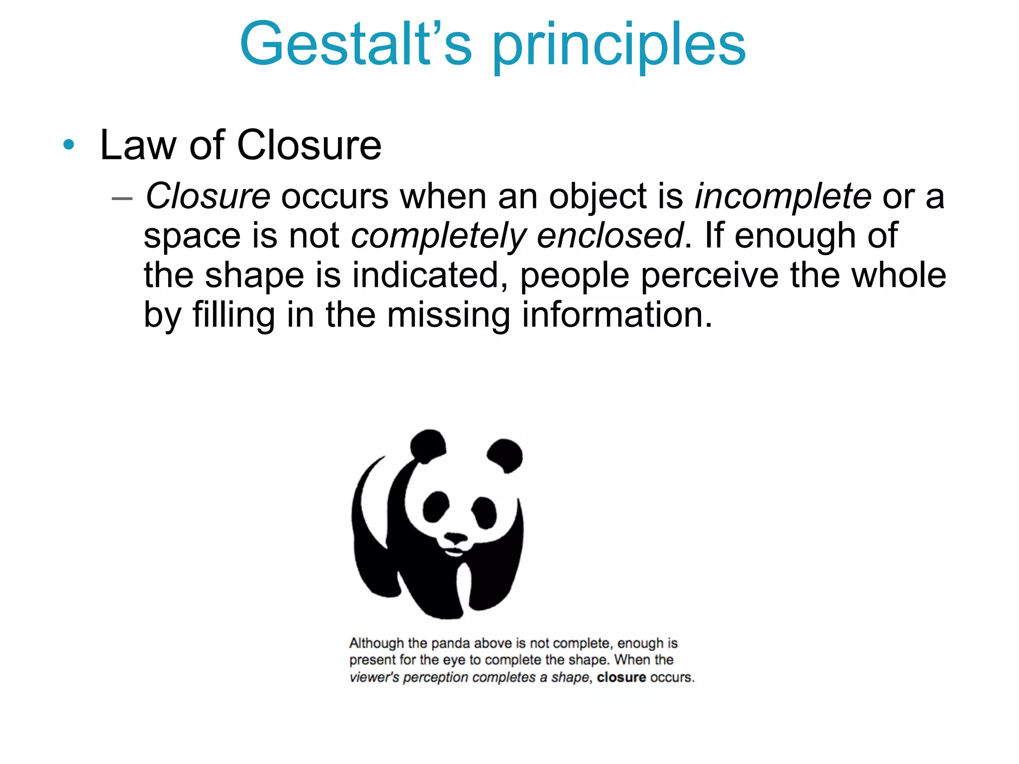 •  Law of Closure
–  Closure occurs when an object is incomplete or a
space is not completely enclosed. If enough of
the shape is indicated, people perceive the whole
by filling in the missing information.
Gestalt’s principles
 