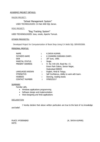 ACADEMIC PROJECT DETAILS:
MAJOR PROJECT:
“School Management System”
USED TECHNOLOGIES: C#.Net AND SQL Server.
MINI PROJECT:
“Bug Tracking System”
USED TECHONOLOGIES: Java, oracle, Apache Tomcat.
OTHER PROJECTS:
Developed Project for Computerization of Book Shop Using C#.Net& SQL SERVER2008.
PERSONAL PROFILE:
NAME : K.SHIVA KUMAR.
FATHER’S NAME : K CHANDRA SHEKARA CHARY.
DOB : 20th
June, 1990.
MARITAL STATUS : Single.
PRESENT ADDRESS : H. No: 8-8-129, Road No: 17,
Green Park Colony, Saroor Nagar,
Hyderabad-500035
LANGUAGES KNOWN : English, Hindi & Telugu.
STRENGTHS : Self Confidence, Ability to work with team.
HOBBIES : Dancing, reading books
CONTACT NUMBER : 9700525217
SUMMARY
Familiar with,
 Windows applications programming
 Software design and implementation
 Web Designing and Web applications
DECLARATION
I hereby declare that above written particulars are true to the best of my knowledge
and belief.
PLACE: HYDERABAD (K. SHIVA KUMAR)
DATE:
 
