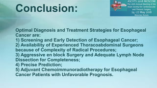 Optimal Diagnosis and Treatment Strategies for Esophageal
Cancer are:
1) Screening and Early Detection of Esophageal Cancer;
2) Availability of Experienced Thoracoabdominal Surgeons
because of Complexity of Radical Procedures;
3) Aggressive en block Surgery and Adequate Lymph Node
Dissection for Completeness;
4) Precise Prediction;
5) Adjuvant Chemoimmunoradiotherapy for Esophageal
Cancer Patients with Unfavorable Prognosis.
Conclusion:
 