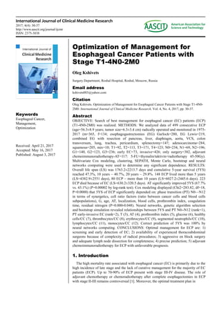 International Journal of Clinical Medicine Research
2017; 4(4): 30-37
http://www.aascit.org/journal/ijcmr
ISSN: 2375-3838
Keywords
Esophageal Cancer,
Management,
Optimization
Received: April 21, 2017
Accepted: May 16, 2017
Published: August 3, 2017
Optimization of Management for
Esophageal Cancer Patients with
Stage T1-4N0-2M0
Oleg Kshivets
Surgery Department, Roshal Hospital, Roshal, Moscow, Russia
Email address
kshivets003@yahoo.com
Citation
Oleg Kshivets. Optimization of Management for Esophageal Cancer Patients with Stage T1-4N0-
2M0. International Journal of Clinical Medicine Research. Vol. 4, No. 4, 2017, pp. 30-37.
Abstract
OBJECTIVE: Search of best management for esophageal cancer (EC) patients (ECP)
(T1-4N0-2M0) was realized. METHODS: We analyzed data of 499 consecutive ECP
(age=56.3±8.9 years; tumor size=6.3±3.4 cm) radically operated and monitored in 1975-
2017 (m=365, f=134; esophagogastrectomies (EG) Garlock=280, EG Lewis=219,
combined EG with resection of pancreas, liver, diaphragm, aorta, VCS, colon
transversum, lung, trachea, pericardium, splenectomy=147; adenocarcinoma=284,
squamous=205, mix=10; T1=92, T2=113, T3=171, T4=123; N0=234, N1=69, N2=196;
G1=140, G2=123, G3=236; early EC=73, invasive=426; only surgery=382, adjuvant
chemoimmunoradiotherapy-AT=117: 5-FU+thymalin/taktivin+radiotherapy 45-50Gy).
Multivariate Cox modeling, clustering, SEPATH, Monte Carlo, bootstrap and neural
networks computing were used to determine any significant dependence. RESULTS:
Overall life span (LS) was 1763.2±2213.7 days and cumulative 5-year survival (5YS)
reached 47.3%, 10 years – 40.7%, 20 years – 29.8%. 148 ECP lived more than 5 years
(LS=4382.9±2551 days), 80 ECP – more than 10 years (LS=6027.2±2445.6 days). 223
ECP died because of EC (LS=630.2±320.5 days). AT significantly improved 5YS (67.7%
vs. 43.1%) (P=0.00002 by log-rank test). Cox modeling displayed (Chi2=283.82, df=18,
P=0.0000) that 5YS of ECP significantly depended on: phase transition (PT) N0—N12
in terms of synergetics, cell ratio factors (ratio between cancer cells and blood cells
subpopulations), G, age, AT, localization, blood cells, prothrombin index, coagulation
time, residual nitrogen (P=0.000-0.048). Neural networks, genetic algorithm selection
and bootstrap simulation revealed relationships between 5YS and PT N0--N12 (rank=1),
PT early-invasive EC (rank=2), T (3), AT (4), prothrombin index (5), glucose (6), healthy
cells/CC (7), thrombocytes/CC (8), erythrocytes/CC (9), segmented neutrophils/CC (10),
lymphocytes/CC (11), monocytes/CC (12). Correct prediction of 5YS was 100% by
neural networks computing. CONCLUSIONS: Optimal management for ECP are: 1)
screening and early detection of EC; 2) availability of experienced thoracoabdominal
surgeons because of complexity of radical procedures; 3) aggressive en block surgery
and adequate lymph node dissection for completeness; 4) precise prediction; 5) adjuvant
chemoimmunoradiotherapy for ECP with unfavorable prognosis.
1. Introduction
The high mortality rate associated with esophageal cancer (EC) is primarily due to the
high incidence of late stage and the lack of curative management for the majority of EC
patients (ECP). Up to 70-90% of ECP present with stage III-IV disease. The role of
adjuvant chemotherapy or chemoradiotherapy after complete esophagectomies in ECP
with stage II-III remains controversial [1]. Moreover, the optimal treatment plan in
 
