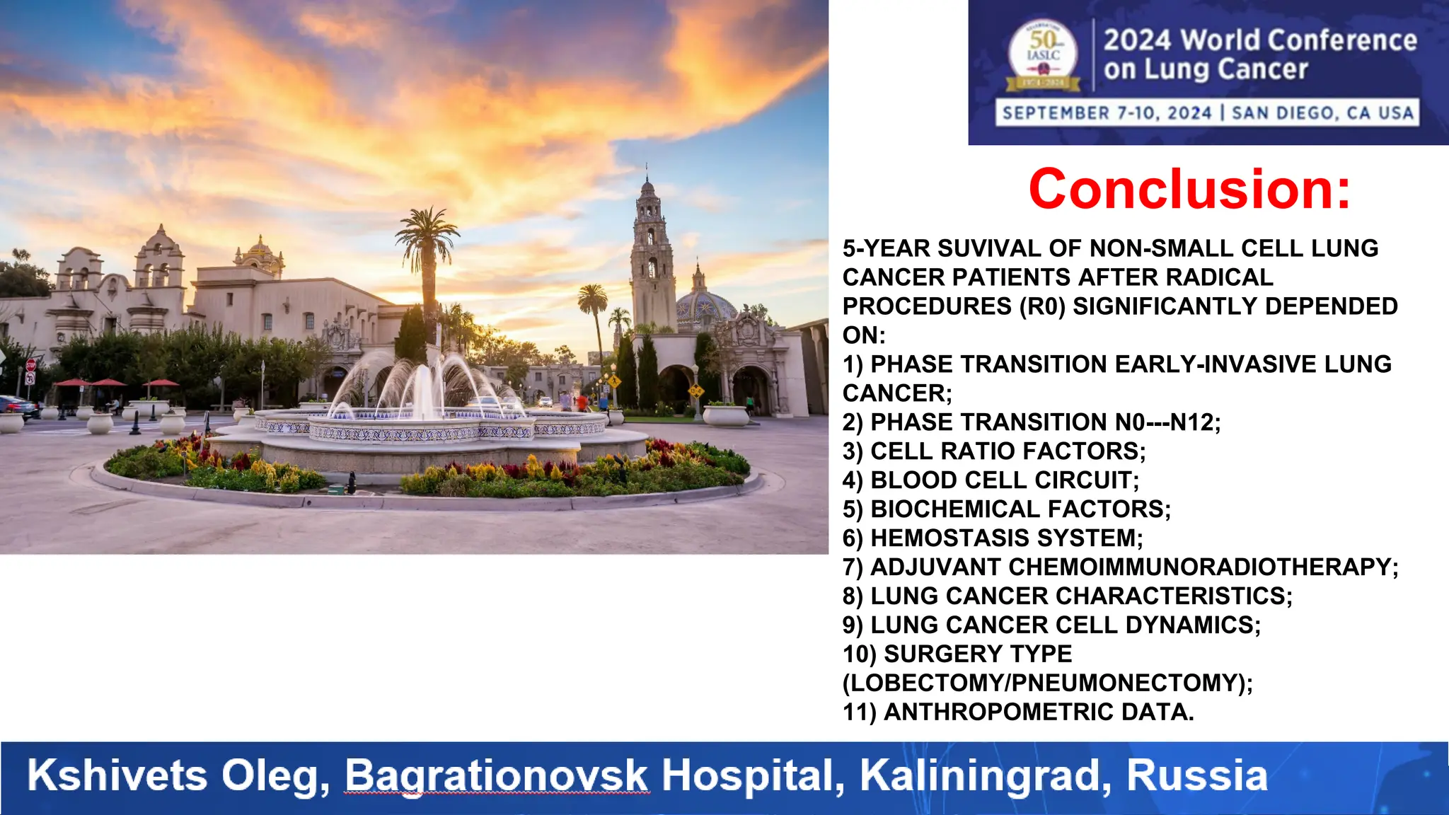 Conclusion:
5-YEAR SUVIVAL OF NON-SMALL CELL LUNG
CANCER PATIENTS AFTER RADICAL
PROCEDURES (R0) SIGNIFICANTLY DEPENDED
ON:
1) PHASE TRANSITION EARLY-INVASIVE LUNG
CANCER;
2) PHASE TRANSITION N0---N12;
3) CELL RATIO FACTORS;
4) BLOOD CELL CIRCUIT;
5) BIOCHEMICAL FACTORS;
6) HEMOSTASIS SYSTEM;
7) ADJUVANT CHEMOIMMUNORADIOTHERAPY;
8) LUNG CANCER CHARACTERISTICS;
9) LUNG CANCER CELL DYNAMICS;
10) SURGERY TYPE
(LOBECTOMY/PNEUMONECTOMY);
11) ANTHROPOMETRIC DATA.
 