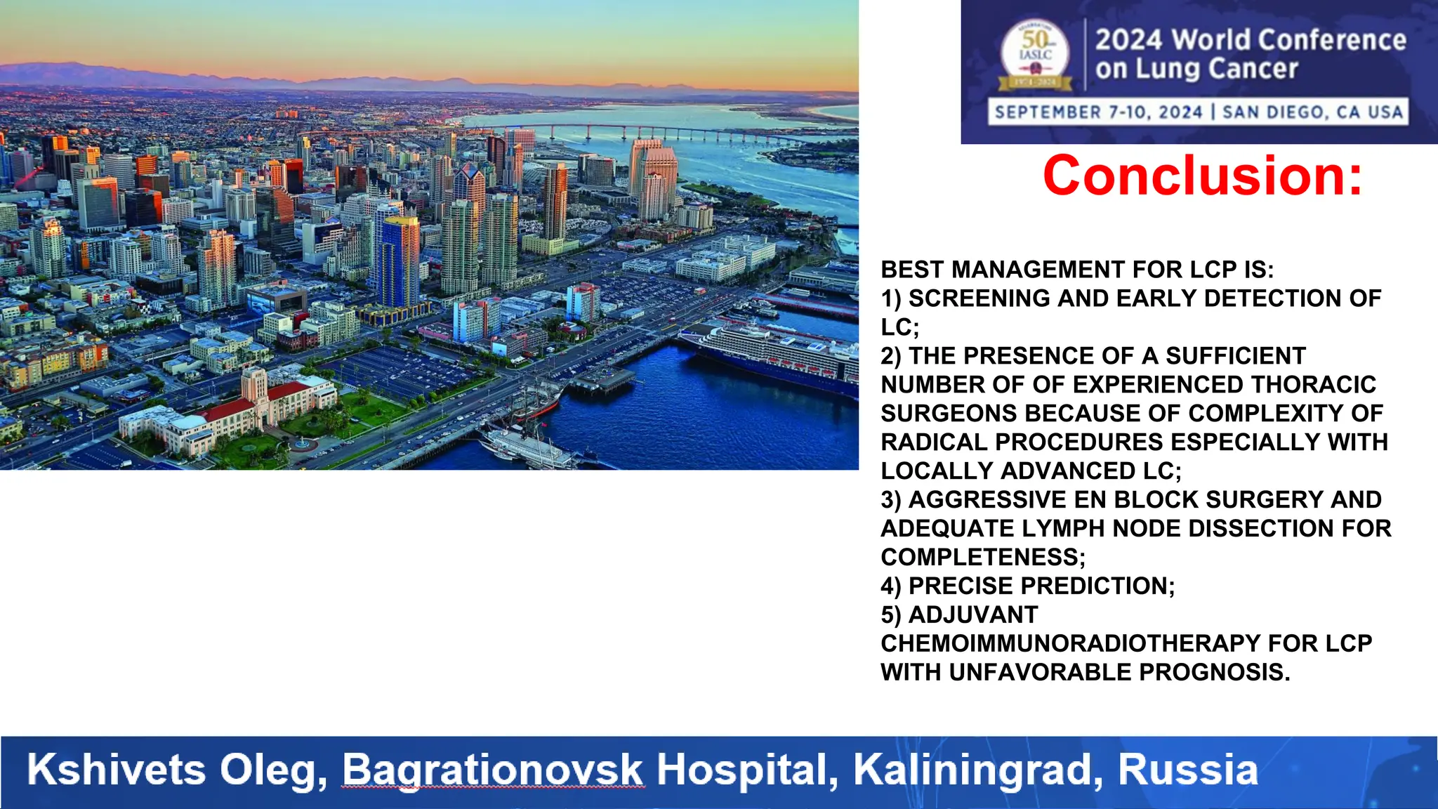 Conclusion:
BEST MANAGEMENT FOR LCP IS:
1) SCREENING AND EARLY DETECTION OF
LC;
2) THE PRESENCE OF A SUFFICIENT
NUMBER OF OF EXPERIENCED THORACIC
SURGEONS BECAUSE OF COMPLEXITY OF
RADICAL PROCEDURES ESPECIALLY WITH
LOCALLY ADVANCED LC;
3) AGGRESSIVE EN BLOCK SURGERY AND
ADEQUATE LYMPH NODE DISSECTION FOR
COMPLETENESS;
4) PRECISE PREDICTION;
5) ADJUVANT
CHEMOIMMUNORADIOTHERAPY FOR LCP
WITH UNFAVORABLE PROGNOSIS.
 