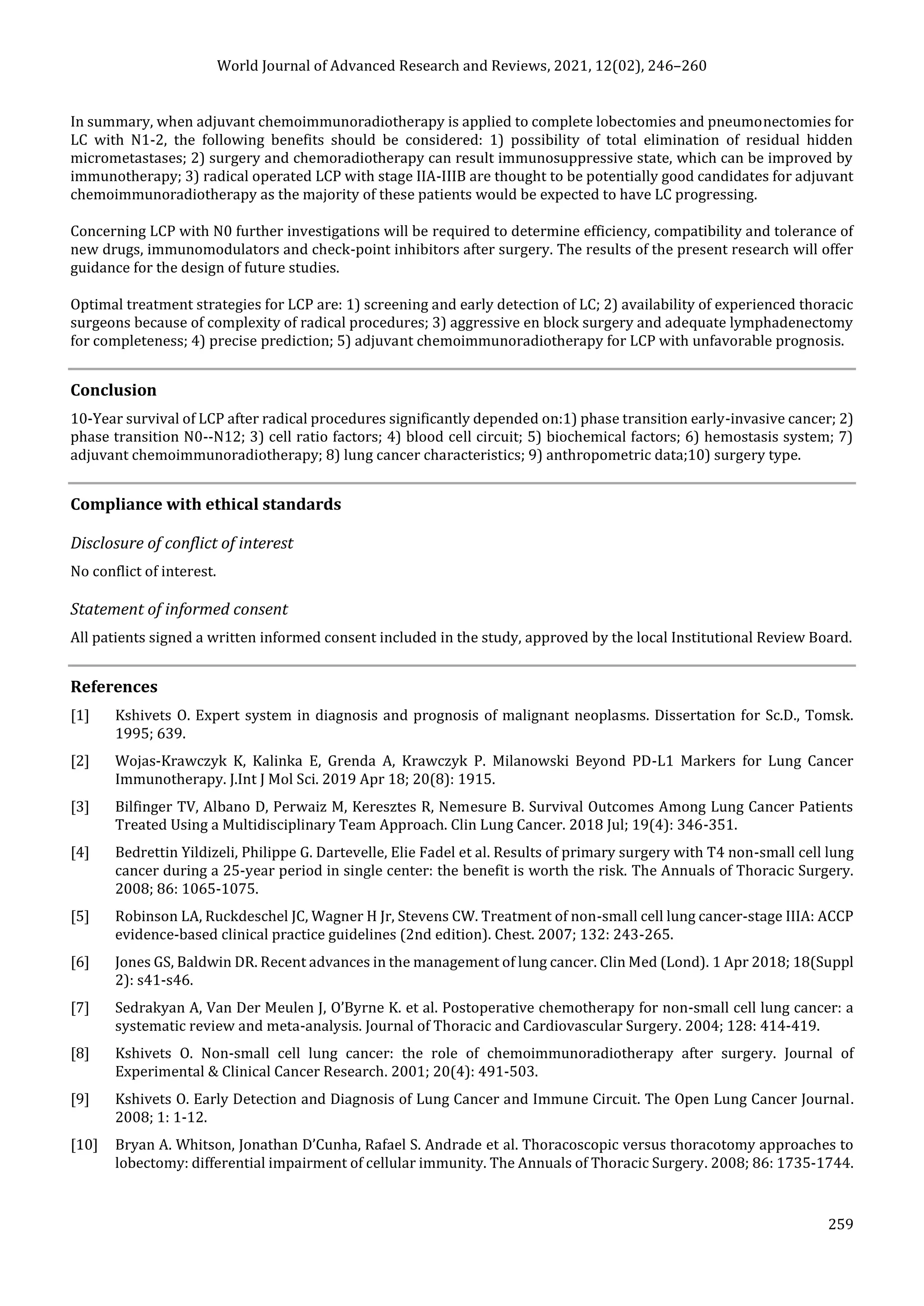 World Journal of Advanced Research and Reviews, 2021, 12(02), 246–260
259
In summary, when adjuvant chemoimmunoradiotherapy is applied to complete lobectomies and pneumonectomies for
LC with N1-2, the following benefits should be considered: 1) possibility of total elimination of residual hidden
micrometastases; 2) surgery and chemoradiotherapy can result immunosuppressive state, which can be improved by
immunotherapy; 3) radical operated LCP with stage IIA-IIIB are thought to be potentially good candidates for adjuvant
chemoimmunoradiotherapy as the majority of these patients would be expected to have LC progressing.
Concerning LCP with N0 further investigations will be required to determine efficiency, compatibility and tolerance of
new drugs, immunomodulators and check-point inhibitors after surgery. The results of the present research will offer
guidance for the design of future studies.
Optimal treatment strategies for LCP are: 1) screening and early detection of LC; 2) availability of experienced thoracic
surgeons because of complexity of radical procedures; 3) aggressive en block surgery and adequate lymphadenectomy
for completeness; 4) precise prediction; 5) adjuvant chemoimmunoradiotherapy for LCP with unfavorable prognosis.
Conclusion
10-Year survival of LCP after radical procedures significantly depended on:1) phase transition early-invasive cancer; 2)
phase transition N0--N12; 3) cell ratio factors; 4) blood cell circuit; 5) biochemical factors; 6) hemostasis system; 7)
adjuvant chemoimmunoradiotherapy; 8) lung cancer characteristics; 9) anthropometric data;10) surgery type.
Compliance with ethical standards
Disclosure of conflict of interest
No conflict of interest.
Statement of informed consent
All patients signed a written informed consent included in the study, approved by the local Institutional Review Board.
References
[1] Kshivets O. Expert system in diagnosis and prognosis of malignant neoplasms. Dissertation for Sc.D., Tomsk.
1995; 639.
[2] Wojas-Krawczyk K, Kalinka E, Grenda A, Krawczyk P. Milanowski Beyond PD-L1 Markers for Lung Cancer
Immunotherapy. J.Int J Mol Sci. 2019 Apr 18; 20(8): 1915.
[3] Bilfinger TV, Albano D, Perwaiz M, Keresztes R, Nemesure B. Survival Outcomes Among Lung Cancer Patients
Treated Using a Multidisciplinary Team Approach. Clin Lung Cancer. 2018 Jul; 19(4): 346-351.
[4] Bedrettin Yildizeli, Philippe G. Dartevelle, Elie Fadel et al. Results of primary surgery with T4 non-small cell lung
cancer during a 25-year period in single center: the benefit is worth the risk. The Annuals of Thoracic Surgery.
2008; 86: 1065-1075.
[5] Robinson LA, Ruckdeschel JC, Wagner H Jr, Stevens CW. Treatment of non-small cell lung cancer-stage IIIA: ACCP
evidence-based clinical practice guidelines (2nd edition). Chest. 2007; 132: 243-265.
[6] Jones GS, Baldwin DR. Recent advances in the management of lung cancer. Clin Med (Lond). 1 Apr 2018; 18(Suppl
2): s41-s46.
[7] Sedrakyan A, Van Der Meulen J, O’Byrne K. et al. Postoperative chemotherapy for non-small cell lung cancer: a
systematic review and meta-analysis. Journal of Thoracic and Cardiovascular Surgery. 2004; 128: 414-419.
[8] Kshivets O. Non-small cell lung cancer: the role of chemoimmunoradiotherapy after surgery. Journal of
Experimental & Clinical Cancer Research. 2001; 20(4): 491-503.
[9] Kshivets O. Early Detection and Diagnosis of Lung Cancer and Immune Circuit. The Open Lung Cancer Journal.
2008; 1: 1-12.
[10] Bryan A. Whitson, Jonathan D’Cunha, Rafael S. Andrade et al. Thoracoscopic versus thoracotomy approaches to
lobectomy: differential impairment of cellular immunity. The Annuals of Thoracic Surgery. 2008; 86: 1735-1744.
 
