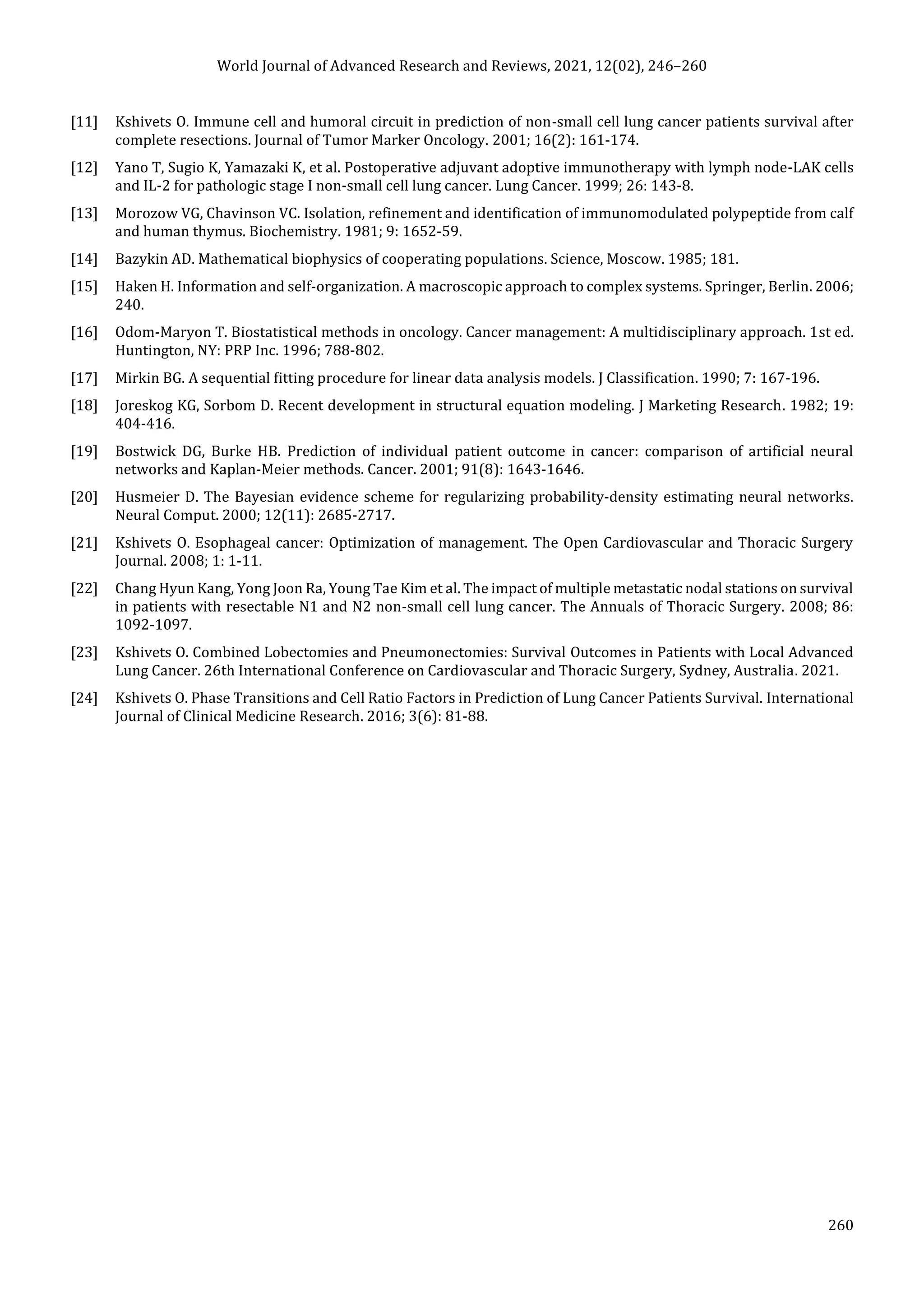 World Journal of Advanced Research and Reviews, 2021, 12(02), 246–260
260
[11] Kshivets O. Immune cell and humoral circuit in prediction of non-small cell lung cancer patients survival after
complete resections. Journal of Tumor Marker Oncology. 2001; 16(2): 161-174.
[12] Yano T, Sugio K, Yamazaki K, et al. Postoperative adjuvant adoptive immunotherapy with lymph node-LAK cells
and IL-2 for pathologic stage I non-small cell lung cancer. Lung Cancer. 1999; 26: 143-8.
[13] Morozow VG, Chavinson VC. Isolation, refinement and identification of immunomodulated polypeptide from calf
and human thymus. Biochemistry. 1981; 9: 1652-59.
[14] Bazykin AD. Mathematical biophysics of cooperating populations. Science, Moscow. 1985; 181.
[15] Haken H. Information and self-organization. A macroscopic approach to complex systems. Springer, Berlin. 2006;
240.
[16] Odom-Maryon T. Biostatistical methods in oncology. Cancer management: A multidisciplinary approach. 1st ed.
Huntington, NY: PRP Inc. 1996; 788-802.
[17] Mirkin BG. A sequential fitting procedure for linear data analysis models. J Classification. 1990; 7: 167-196.
[18] Joreskog KG, Sorbom D. Recent development in structural equation modeling. J Marketing Research. 1982; 19:
404-416.
[19] Bostwick DG, Burke HB. Prediction of individual patient outcome in cancer: comparison of artificial neural
networks and Kaplan-Meier methods. Cancer. 2001; 91(8): 1643-1646.
[20] Husmeier D. The Bayesian evidence scheme for regularizing probability-density estimating neural networks.
Neural Comput. 2000; 12(11): 2685-2717.
[21] Kshivets O. Esophageal cancer: Optimization of management. The Open Cardiovascular and Thoracic Surgery
Journal. 2008; 1: 1-11.
[22] Chang Hyun Kang, Yong Joon Ra, Young Tae Kim et al. The impact of multiple metastatic nodal stations on survival
in patients with resectable N1 and N2 non-small cell lung cancer. The Annuals of Thoracic Surgery. 2008; 86:
1092-1097.
[23] Kshivets O. Combined Lobectomies and Pneumonectomies: Survival Outcomes in Patients with Local Advanced
Lung Cancer. 26th International Conference on Cardiovascular and Thoracic Surgery, Sydney, Australia. 2021.
[24] Kshivets O. Phase Transitions and Cell Ratio Factors in Prediction of Lung Cancer Patients Survival. International
Journal of Clinical Medicine Research. 2016; 3(6): 81-88.
 