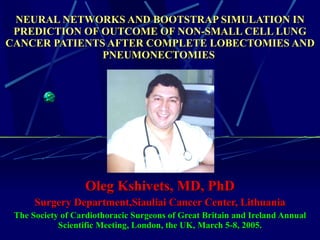 NEURAL NETWORKS AND BOOTSTRAP SIMULATION IN PREDICTION OF OUTCOME OF NON-SMALL CELL LUNG CANCER PATIENTS AFTER COMPLETE LOBECTOMIES AND PNEUMONECTOMIES      Oleg Kshivets, MD, PhD Surgery Department,Siauliai Cancer Center, Lithuania The Society of Cardiothoracic Surgeons of Great Britain and Ireland Annual  Scientific  Meeting ,  London , the UK, March  5-8, 2005. 