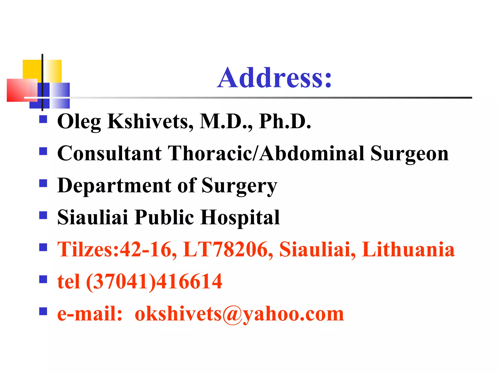 Address: Oleg Kshivets, M.D., Ph.D. Consultant Thoracic/Abdominal Surgeon Department of Surgery Siauliai Public Hospital Tilzes:42-16, LT78206, Siauliai, Lithuania tel (37041)416614  e-mail:  [email_address] 