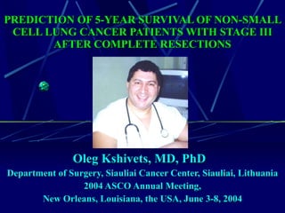 PREDICTION OF 5-YEAR SURVIVAL OF NON-SMALL CELL LUNG CANCER PATIENTS WITH STAGE III AFTER COMPLETE RESECTIONS Oleg Kshivets, MD, PhD  Department of Surgery, Siauliai Cancer Center, Siauliai, Lithuania 2004 ASCO Annual Meeting, New Orleans, Louisiana, the USA, June 3-8, 2004   