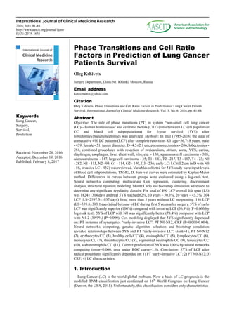 International Journal of Clinical Medicine Research
2016; 3(6): 81-88
http://www.aascit.org/journal/ijcmr
ISSN: 2375-3838
Keywords
Lung Cancer,
Surgery,
Survival,
Prediction
Received: November 28, 2016
Accepted: December 19, 2016
Published: February 8, 2017
Phase Transitions and Cell Ratio
Factors in Prediction of Lung Cancer
Patients Survival
Oleg Kshivets
Surgery Department, Clinic N1, Khimki, Moscow, Russia
Email address
kshivets003@yahoo.com
Citation
Oleg Kshivets. Phase Transitions and Cell Ratio Factors in Prediction of Lung Cancer Patients
Survival. International Journal of Clinical Medicine Research. Vol. 3, No. 6, 2016, pp. 81-88.
Abstract
Objective: The role of phase transitions (PT) in system “non-small cell lung cancer
(LC)—human homeostasis” and cell ratio factors (CRF) (ratio between LC cell population:
CC and blood cell subpopulations) for 5-year survival (5YS) after
lobectomies/pneumonectomies was analyzed. Methods: In trial (1985-2016) the data of
consecutive 490 LC patients (LCP) after complete resections R0 (age=56.7±8 years; male
- 439, female - 51; tumor diameter: D=4.5±2.1 cm; pneumonectomies - 206, lobectomies -
284, combined procedures with resection of pericardium, atrium, aorta, VCS, carina,
diaphragm, esophagus, liver, chest wall, ribs, etc. - 130; squamous cell carcinoma - 308,
adenocarcinoma - 147, large cell carcinoma - 35; T1 - 143, T2 - 217, T3 - 107, T4 - 23; N0
- 282, N1 - 115, N2 - 93; G1 - 114, G2 - 140, G3 - 236; early LC: LC till 2 cm in D with N0
- 58, invasive LC - 432) was reviewed. Variables selected for 5YS study were input levels
of blood cell subpopulations, TNMG, D. Survival curves were estimated by Kaplan-Meier
method. Differences in curves between groups were evaluated using a log-rank test.
Neural networks computing, multivariate Cox regression, clustering, discriminant
analysis, structural equation modeling, Monte Carlo and bootstrap simulation were used to
determine any significant regularity. Results: For total of 490 LCP overall life span (LS)
was 1824±1304 days and real 5YS reached 62%, 10 years – 50.3%, 20 years – 45.3%. 304
LCP (LS=2597.3±1037 days) lived more than 5 years without LC progressing. 186 LCP
(LS=559.8±383.1 days) died because of LC during first 5 years after surgery. 5YS of early
LCP was significantly superior (100%) compared with invasive LCP (56.9%) (P=0.000 by
log-rank test). 5YS of LCP with N0 was significantly better (78.4%) compared with LCP
with N1-2 (39.9%) (P=0.000). Cox modeling displayed that 5YS significantly depended
on: PT in terms of synergetics “early-invasive LC”, PT N0-N12, CRF (P=0.000-0.004).
Neural networks computing, genetic algorithm selection and bootstrap simulation
revealed relationships between 5YS and PT “early-invasive LC”, (rank=1), PT N0-N12
(2), erythrocytes/CC (3), healthy cells/CC (4), eosinophils/CC (5), lymphocytes/CC (6),
monocytes/CC (7), thrombocytes/CC (8), segmented neutrophils/CC (9), leucocytes/CC
(10), stab neutrophils/CC (11). Correct prediction of 5YS was 100% by neural networks
computing (error=0.000; urea under ROC curve=1.0). Conclusion: 5YS of LCP after
radical procedures significantly depended on: 1) PT “early-invasive LC”; 2) PT N0-N12; 3)
CRF; 4) LC characteristics.
1. Introduction
Lung Cancer (LC) is the world global problem. Now a basis of LC prognosis is the
modified TNM classification just confirmed on 16th
World Congress on Lung Cancer
(Denver, the USA, 2015). Unfortunately, this classification considers only characteristics
 