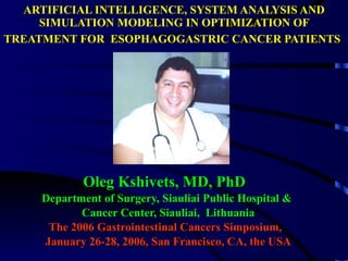 ARTIFICIAL INTELLIGENCE, SYSTEM ANALYSIS AND SIMULATION MODELING IN OPTIMIZATION OF TREATMENT FOR  ESOPHAGOGASTRIC CANCER PATIENTS   Oleg Kshivets, MD, PhD  Department of Surgery, Siauliai Public Hospital &  Cancer Center, Siauliai,  Lithuania The 2006 Gastrointestinal Cancers Simposium,  January 26-28, 2006, San Francisco, CA, the USA 