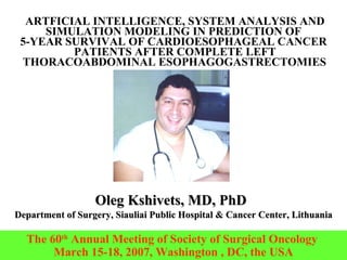 ARTFICIAL INTELLIGENCE, SYSTEM ANALYSIS AND SIMULATION MODELING IN PREDICTION OF  5-YEAR SURVIVAL OF CARDIOESOPHAGEAL CANCER  PATIENTS AFTER COMPLETE LEFT THORACOABDOMINAL ESOPHAGOGASTRECTOMIES   Oleg Kshivets, MD, PhD   Department of Surgery, Siauliai Public Hospital & Cancer Center, Lithuania The 60 th  Annual Meeting of Society of Surgical Oncology  March 15-18, 2007, Washington , DC, the USA 