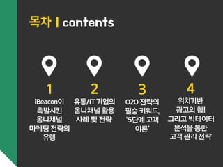 1 
iBeacon이 
촉발시킨 
옴니채널 
마케팅 전략의 
유행 
2 
유통/IT 기업의 
옴니채널 활용 
사례 및 전략 
3 
O2O 전략의 
필승 키워드, 
‘5단계 고객 
이론’ 
4 
위치기반 
광고의 힘! 
그리고 빅데이터 
분석을 통한 
고객 관리 전략 
목차 | contents 
 