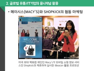 2. 글로벌 유통/IT기업의 옴니채널 활용 
• 메이시스(MACY’S)와 SHOPKICK의 협동 마케팅 
출처: 
h$p://regital.de/ 
미국 최대 백화점 체인인 Macy’s가 모바일 쇼핑 정보 서비 
스인 Shopkick과 제휴하여 실시한 iBeacon 활용 프로모션 
 