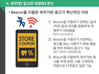 4. 위치기반 광고와 빅데이터 분석 
• Beacon을 이용한 위치기반 광고가 혁신적인 이유 
1) Beacon을 이용하기 전에는 실내 
/지하 등의 위치를 정확하게 측 
량하기 어려웠음 
(GPS, Cell-ID 방식) 
2) Beacon을 사용하기 이전에는, 
광고를 보는 사용자가 특정 행동 
을 먼저 취해야 광고가 가능 
(NFC, QR코드, 증강현실 등) 
3) Beacon을 이용하여 위치기반 광 
고를 하게 되면, 사용 고객에게 
자동으로 타겟광고 실현 가능 
 
