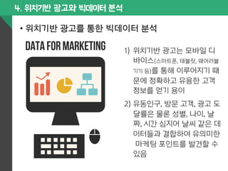 4. 위치기반 광고와 빅데이터 분석 
• 위치기반 광고를 통한 빅데이터 분석 
1) 위치기반 광고는 모바일 디 
바이스(스마트폰, 태블릿, 웨어러블 
기기 등)를 통해 이루어지기 때 
문에 정확하고 유용한 고객 
정보를 얻기 용이 
2) 유동인구, 방문 고객, 광고 도 
달률은 물론 성별, 나이, 날 
짜, 시간 심지어 날씨 같은 데 
이터들과 결합하여 유의미한 
마케팅 포인트를 발견할 수 
있음 
 