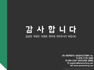 감 사 합 니 다 
궁금한 부분은 아래로 편하게 연락주시기 바랍니다 
(주) 위앤팩토리 | WE&FACTORY. Inc 
T) 070-7724-3001 
M) 010-2207-5025(대표 김희원) 
E) weplace@wenfactory.com 
W) www.wenfactory.com 
*이 저작물은 아모레퍼시픽의 아리따글꼴을 사용하여 디자인 되었습니다. 
