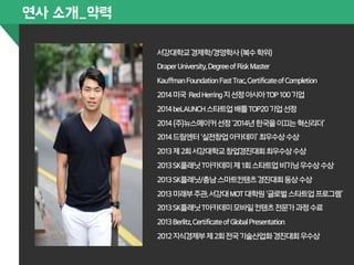 서강대학교 경제학/경영학사 (복수 학위) 
Draper University, Degree of Risk Master 
Kauffman Foundation Fast Trac, Certificate of Completion 
2014 미국 Red Herring 지 선정 아시아 TOP 100 기업 
2014 beLAUNCH 스타트업 배틀 TOP20 기업 선정 
2014 (주)뉴스메이커 선정 ‘2014년 한국을 이끄는 혁신리더’ 
2014 드림엔터 ‘실전창업 아카데미’ 최우수상 수상 
2013 제 2회 서강대학교 창업경진대회 최우수상 수상 
2013 SK플래닛 T아카데미 제 1회 스타트업 비기닝 우수상 수상 
2013 SK플래닛/충남 스마트컨텐츠 경진대회 동상 수상 
2013 미래부 주관, 서강대 MOT 대학원 ‘글로벌 스타트업 프로그램’ 
2013 SK플래닛 T아카데미 모바일 컨텐츠 전문가 과정 수료 
2013 Berlitz, Certificate of Global Presentation 
2012 지식경제부 제 2회 전국 기술산업화 경진대회 우수상 
연사 소개_약력 
 